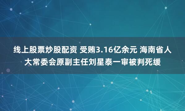 线上股票炒股配资 受贿3.16亿余元 海南省人大常委会原副主任刘星泰一审被判死缓