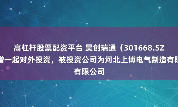 高杠杆股票配资平台 昊创瑞通(301668.SZ)新增一起对外投资,被投资公司为河北上博电气制造有限公司