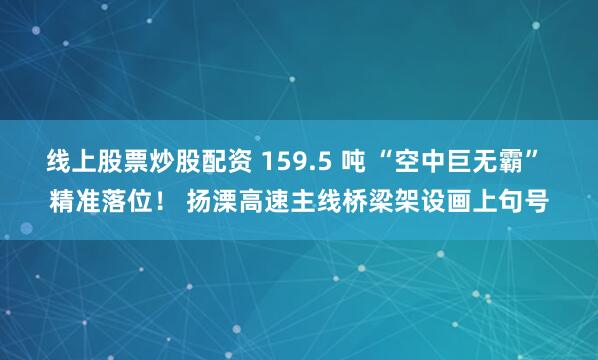 线上股票炒股配资 159.5 吨 “空中巨无霸” 精准落位! 扬溧高速主线桥梁架设画上句号