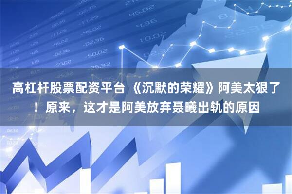 高杠杆股票配资平台 《沉默的荣耀》阿美太狠了!原来,这才是阿美放弃聂曦出轨的原因