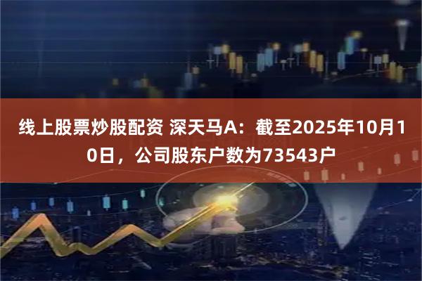 线上股票炒股配资 深天马A：截至2025年10月10日，公司股东户数为73543户