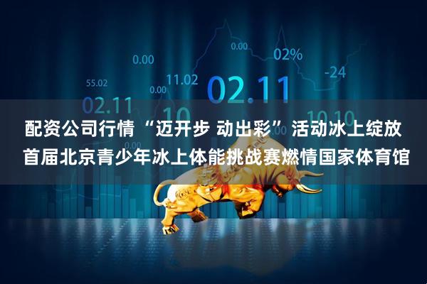 配资公司行情 “迈开步 动出彩” 活动冰上绽放 首届北京青少年冰上体能挑战赛燃情国家体育馆