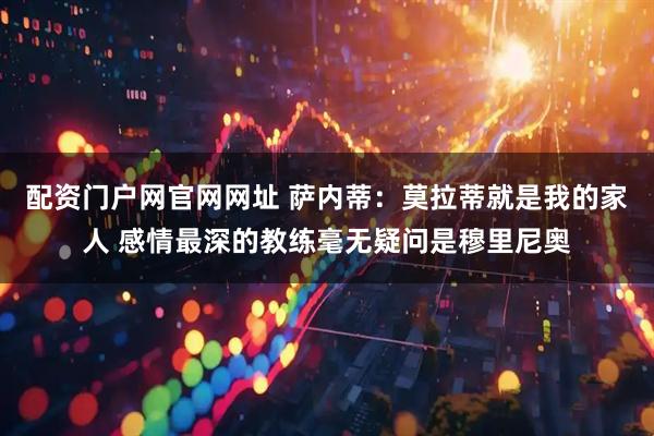 配资门户网官网网址 萨内蒂：莫拉蒂就是我的家人 感情最深的教练毫无疑问是穆里尼奥