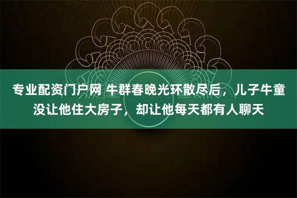 专业配资门户网 牛群春晚光环散尽后，儿子牛童没让他住大房子，却让他每天都有人聊天