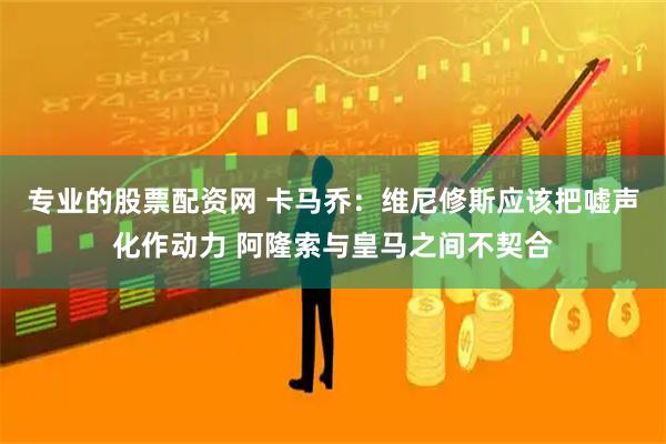 专业的股票配资网 卡马乔：维尼修斯应该把嘘声化作动力 阿隆索与皇马之间不契合