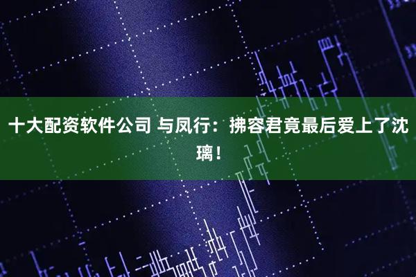 十大配资软件公司 与凤行：拂容君竟最后爱上了沈璃！