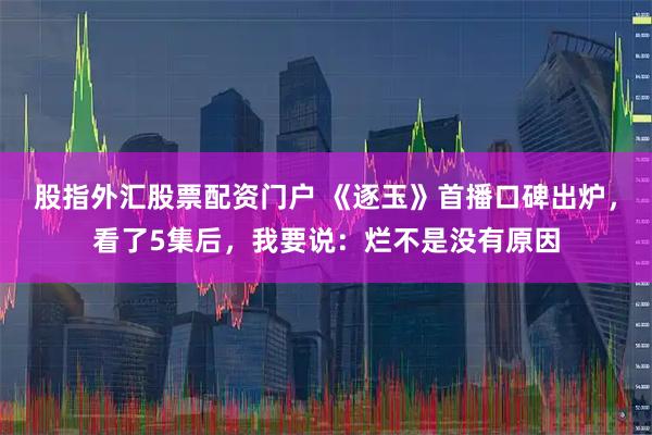 股指外汇股票配资门户 《逐玉》首播口碑出炉,看了5集后,我要说:烂不是没有原因