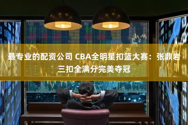 最专业的配资公司 CBA全明星扣篮大赛：张鼎岩三扣全满分完美夺冠