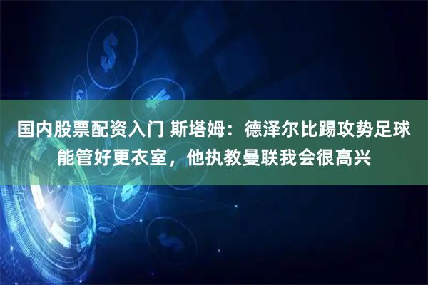 国内股票配资入门 斯塔姆：德泽尔比踢攻势足球能管好更衣室，他执教曼联我会很高兴