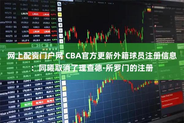 网上配资门户网 CBA官方更新外籍球员注册信息：同曦取消了理查德·所罗门的注册