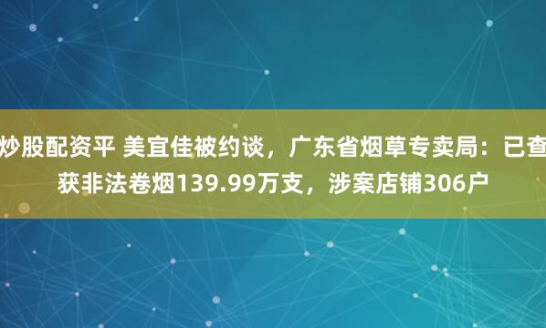 炒股配资平 美宜佳被约谈，广东省烟草专卖局：已查获非法卷烟139.99万支，涉案店铺306户