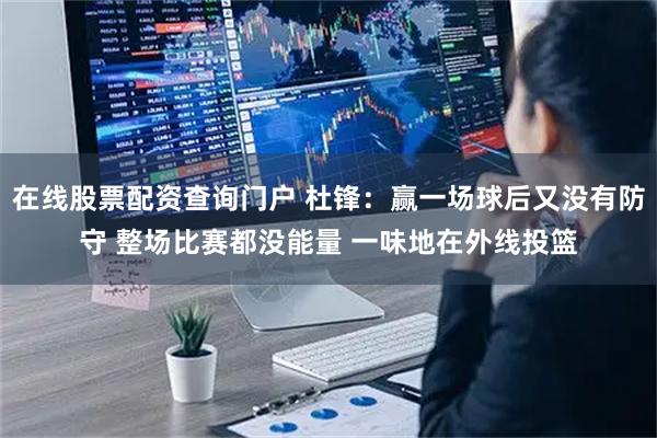 在线股票配资查询门户 杜锋：赢一场球后又没有防守 整场比赛都没能量 一味地在外线投篮