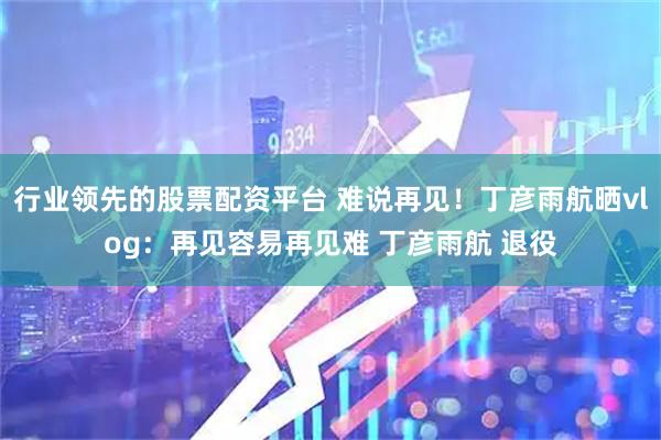 行业领先的股票配资平台 难说再见！丁彦雨航晒vlog：再见容易再见难 丁彦雨航 退役