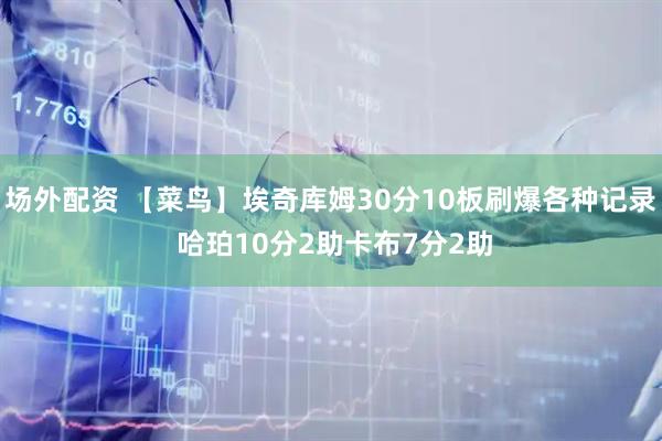 场外配资 【菜鸟】埃奇库姆30分10板刷爆各种记录 哈珀10分2助卡布7分2助