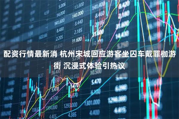 配资行情最新消 杭州宋城回应游客坐囚车戴罪枷游街 沉浸式体验引热议
