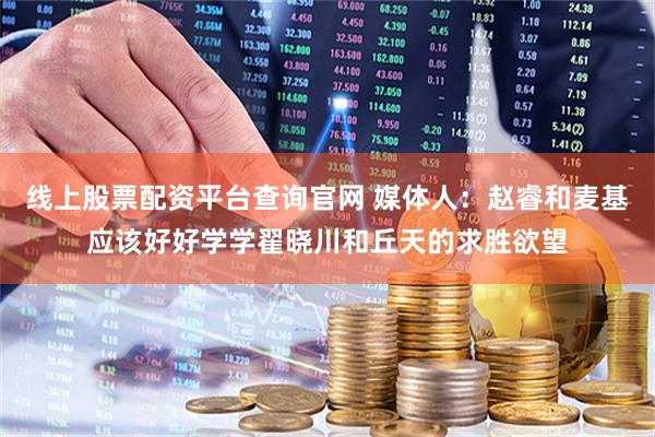 线上股票配资平台查询官网 媒体人：赵睿和麦基应该好好学学翟晓川和丘天的求胜欲望