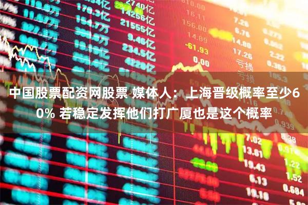 中国股票配资网股票 媒体人：上海晋级概率至少60% 若稳定发挥他们打广厦也是这个概率