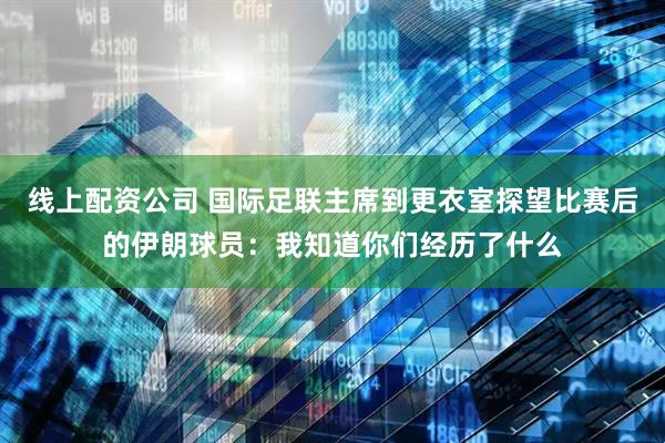 线上配资公司 国际足联主席到更衣室探望比赛后的伊朗球员：我知道你们经历了什么