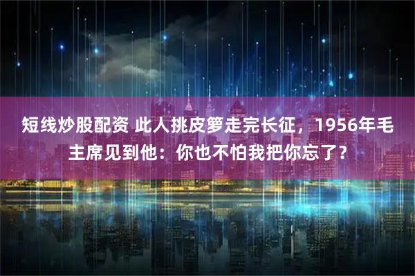 短线炒股配资 此人挑皮箩走完长征，1956年毛主席见到他：你也不怕我把你忘了？