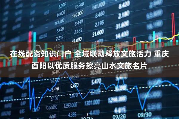 在线配资知识门户 全域联动释放文旅活力 重庆酉阳以优质服务擦亮山水文旅名片