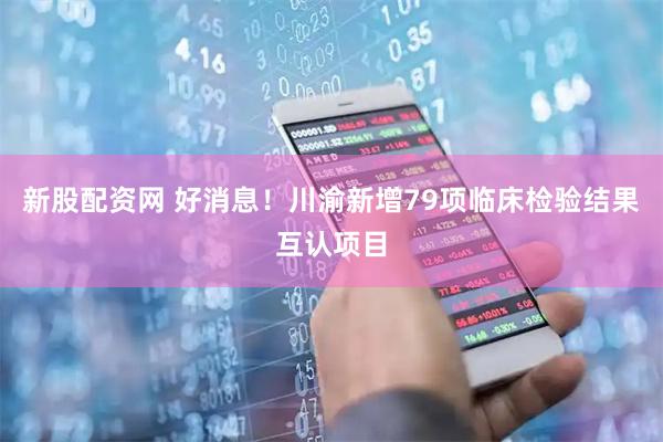 新股配资网 好消息！川渝新增79项临床检验结果互认项目
