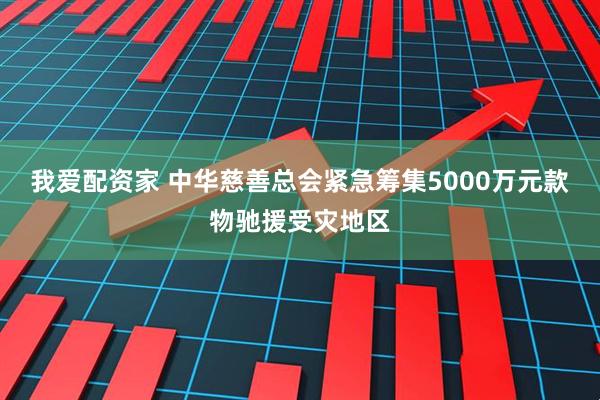 我爱配资家 中华慈善总会紧急筹集5000万元款物驰援受灾地区