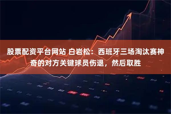股票配资平台网站 白岩松:西班牙三场淘汰赛神奇的对方关键球员伤退,然后取胜